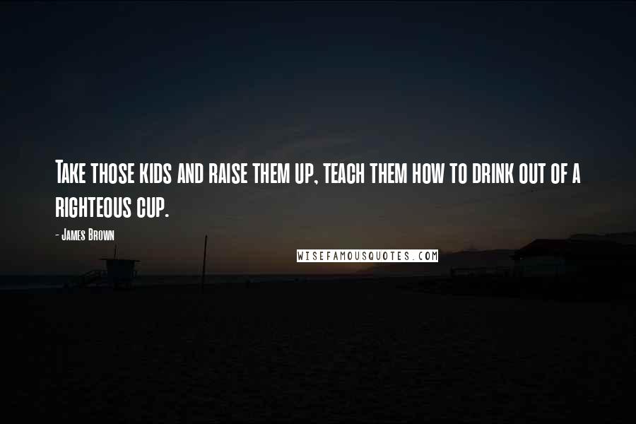 James Brown Quotes: Take those kids and raise them up, teach them how to drink out of a righteous cup.