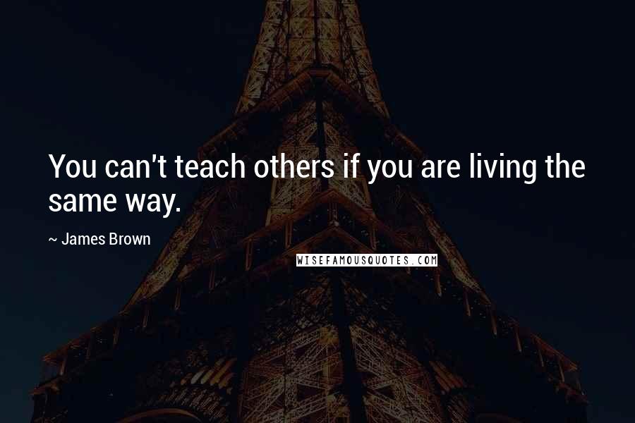 James Brown Quotes: You can't teach others if you are living the same way.