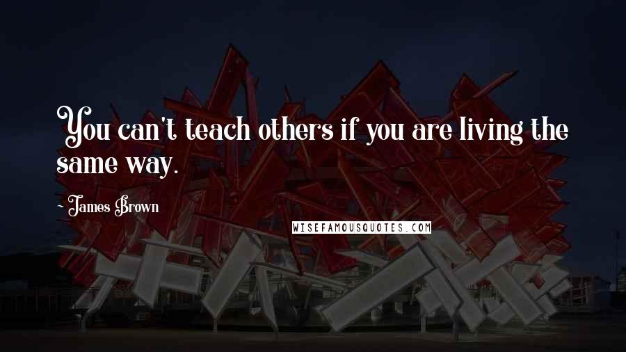 James Brown Quotes: You can't teach others if you are living the same way.