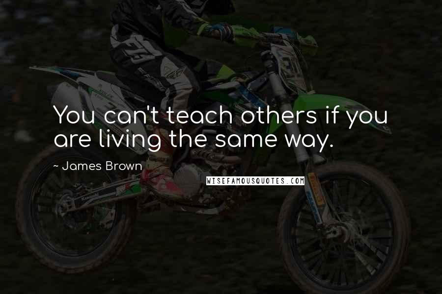 James Brown Quotes: You can't teach others if you are living the same way.