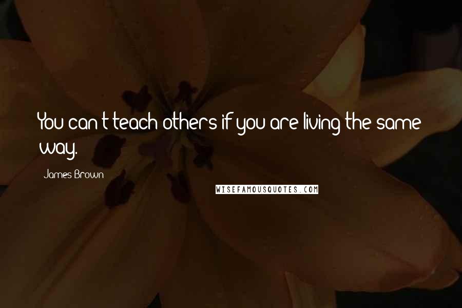 James Brown Quotes: You can't teach others if you are living the same way.