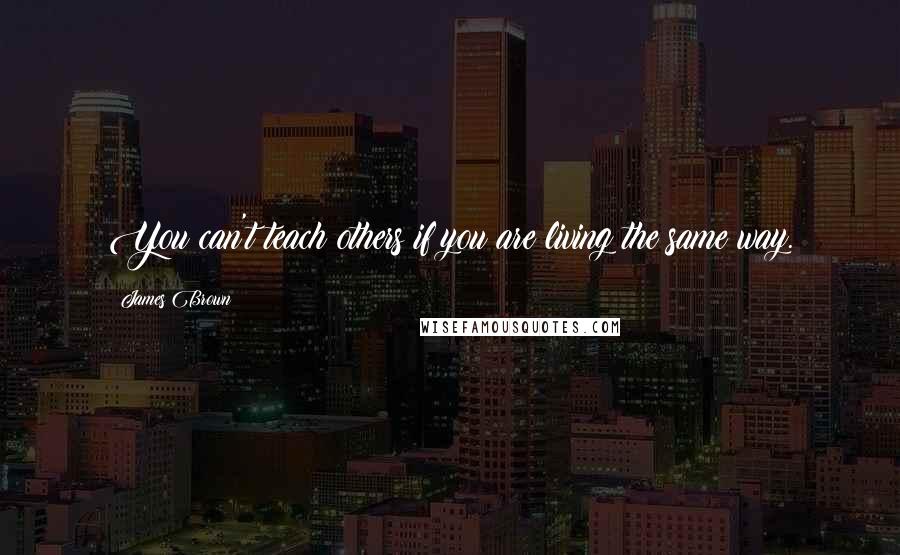 James Brown Quotes: You can't teach others if you are living the same way.