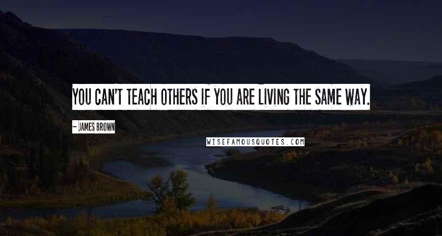 James Brown Quotes: You can't teach others if you are living the same way.