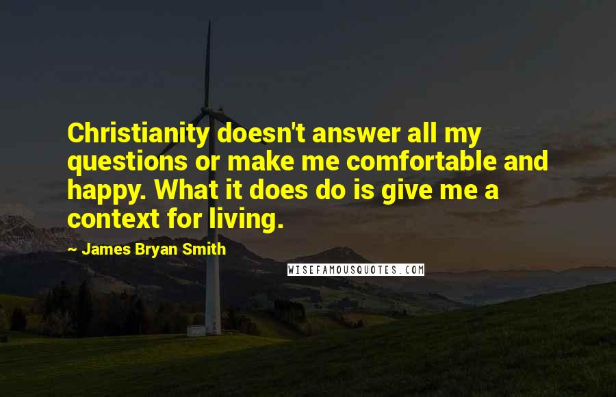 James Bryan Smith Quotes: Christianity doesn't answer all my questions or make me comfortable and happy. What it does do is give me a context for living.