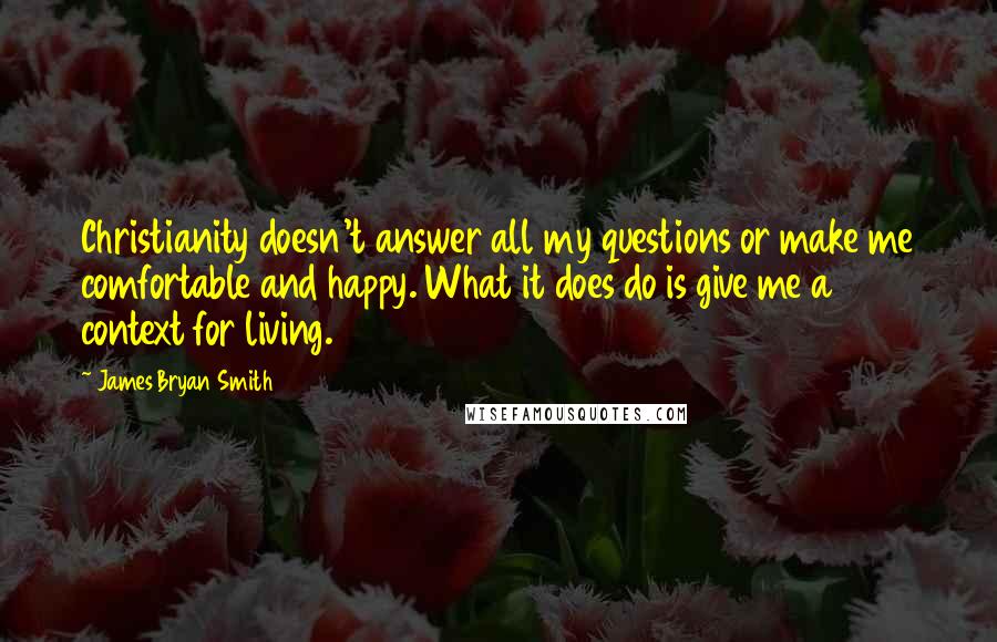 James Bryan Smith Quotes: Christianity doesn't answer all my questions or make me comfortable and happy. What it does do is give me a context for living.