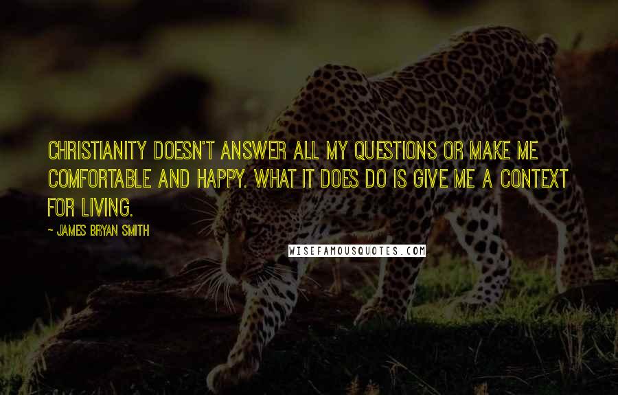 James Bryan Smith Quotes: Christianity doesn't answer all my questions or make me comfortable and happy. What it does do is give me a context for living.