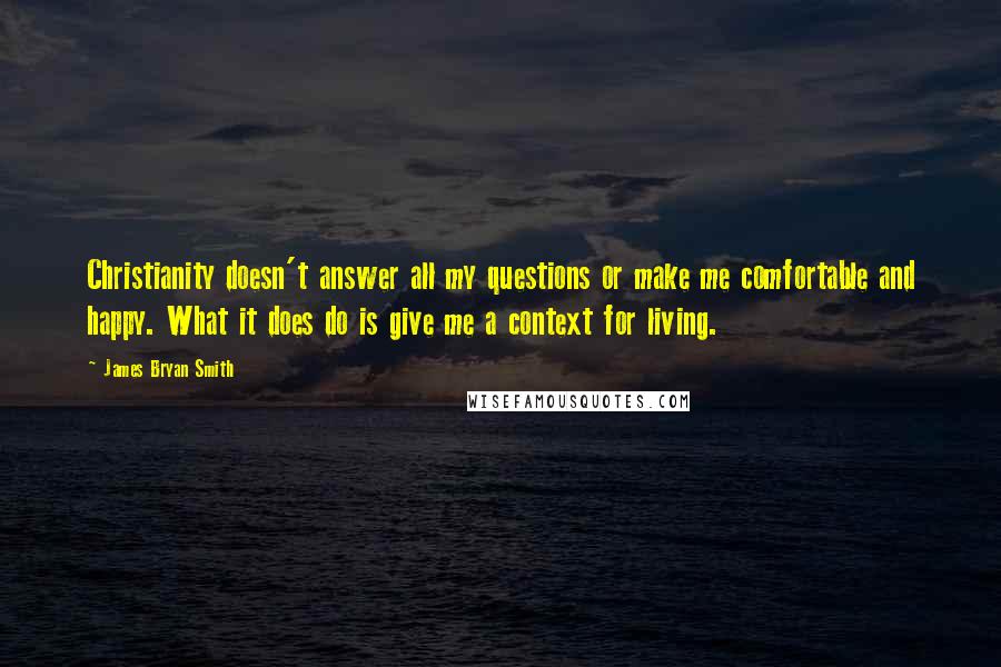 James Bryan Smith Quotes: Christianity doesn't answer all my questions or make me comfortable and happy. What it does do is give me a context for living.