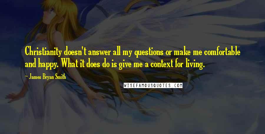 James Bryan Smith Quotes: Christianity doesn't answer all my questions or make me comfortable and happy. What it does do is give me a context for living.