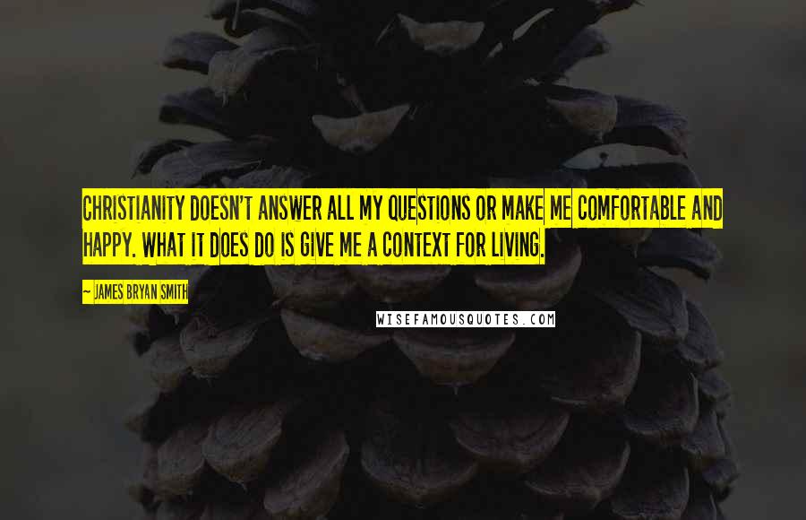 James Bryan Smith Quotes: Christianity doesn't answer all my questions or make me comfortable and happy. What it does do is give me a context for living.