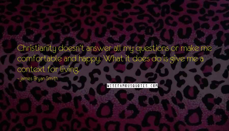 James Bryan Smith Quotes: Christianity doesn't answer all my questions or make me comfortable and happy. What it does do is give me a context for living.