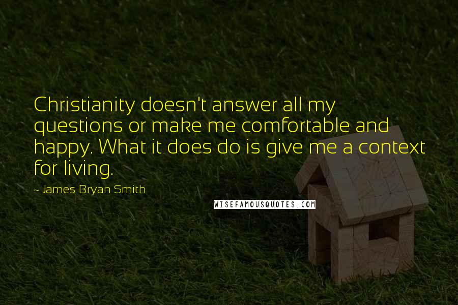 James Bryan Smith Quotes: Christianity doesn't answer all my questions or make me comfortable and happy. What it does do is give me a context for living.