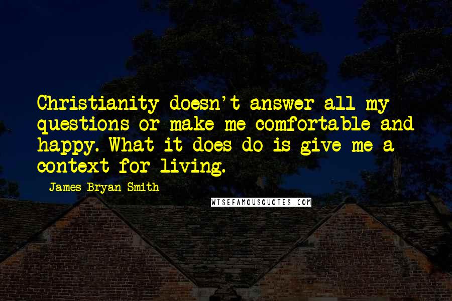 James Bryan Smith Quotes: Christianity doesn't answer all my questions or make me comfortable and happy. What it does do is give me a context for living.