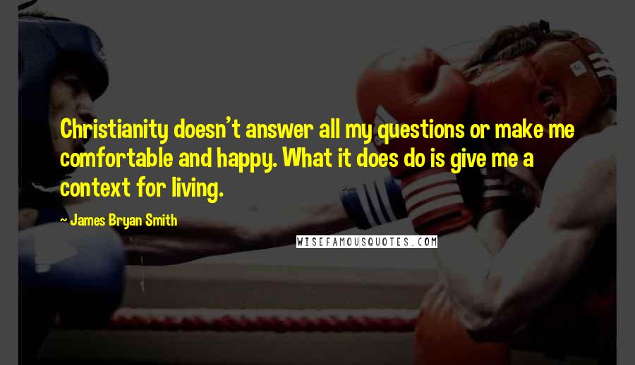 James Bryan Smith Quotes: Christianity doesn't answer all my questions or make me comfortable and happy. What it does do is give me a context for living.