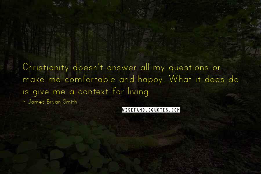 James Bryan Smith Quotes: Christianity doesn't answer all my questions or make me comfortable and happy. What it does do is give me a context for living.