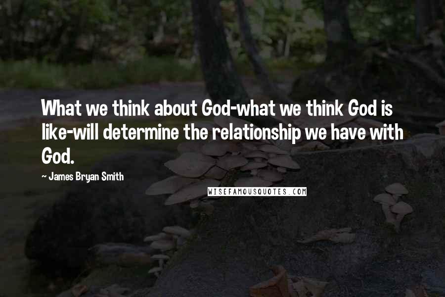 James Bryan Smith Quotes: What we think about God-what we think God is like-will determine the relationship we have with God.