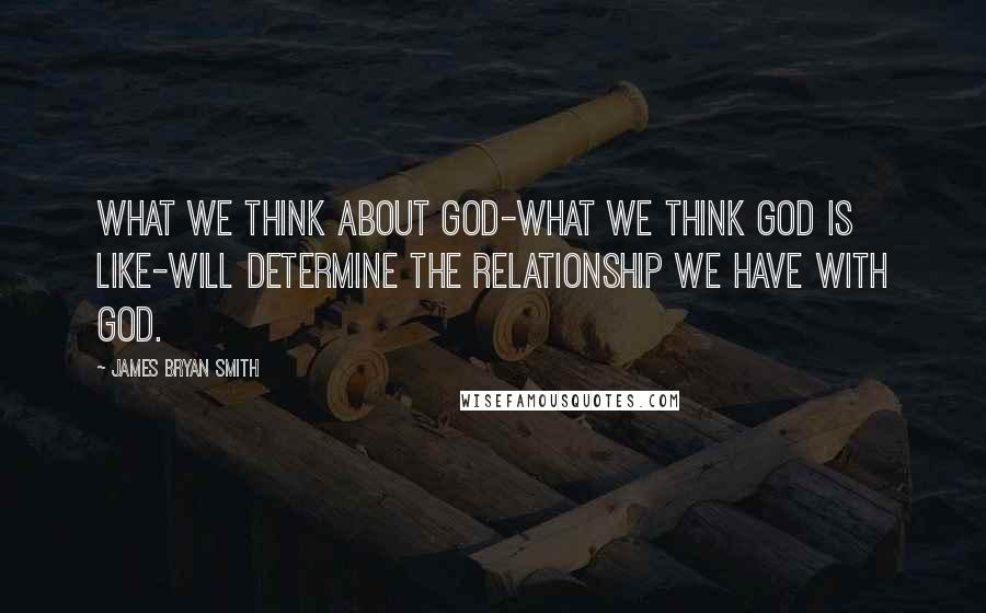 James Bryan Smith Quotes: What we think about God-what we think God is like-will determine the relationship we have with God.