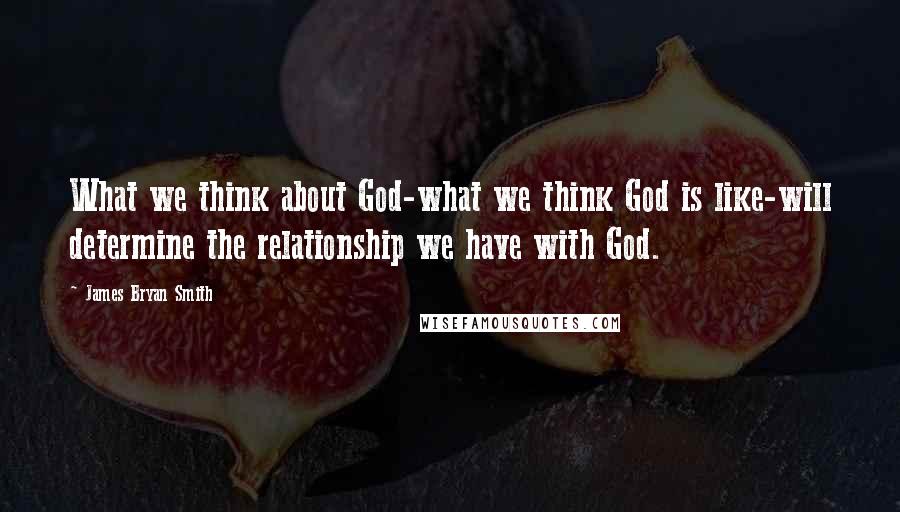 James Bryan Smith Quotes: What we think about God-what we think God is like-will determine the relationship we have with God.