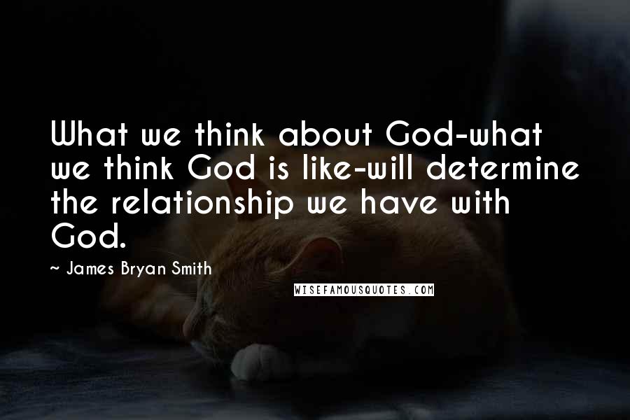 James Bryan Smith Quotes: What we think about God-what we think God is like-will determine the relationship we have with God.