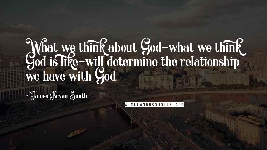 James Bryan Smith Quotes: What we think about God-what we think God is like-will determine the relationship we have with God.