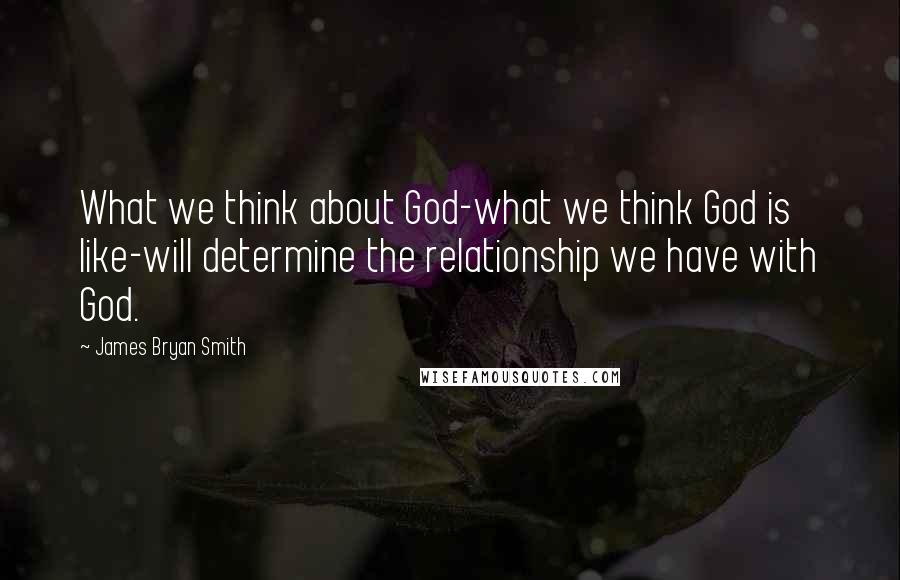 James Bryan Smith Quotes: What we think about God-what we think God is like-will determine the relationship we have with God.