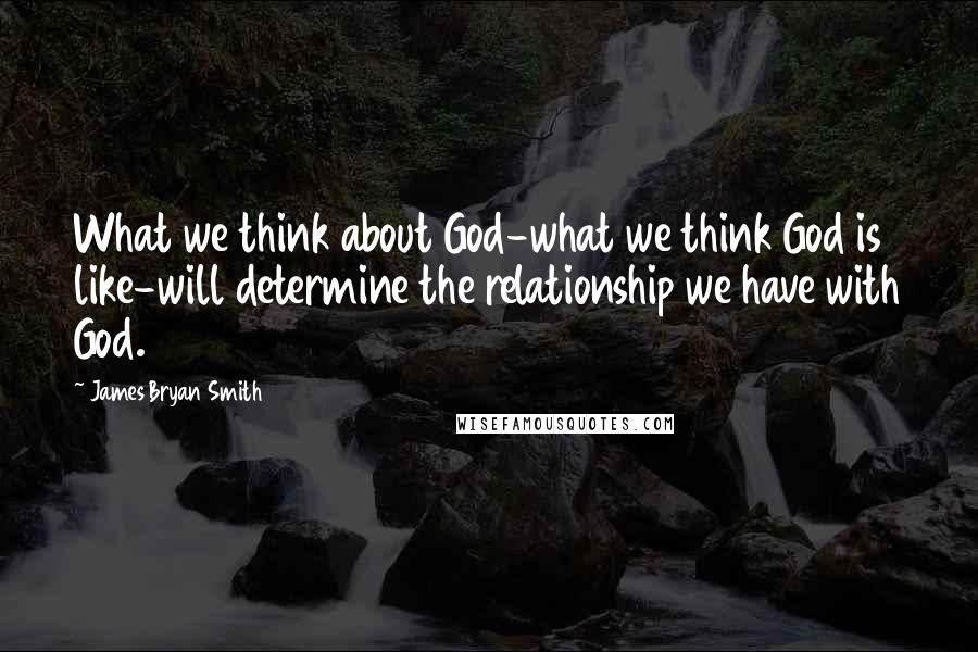 James Bryan Smith Quotes: What we think about God-what we think God is like-will determine the relationship we have with God.