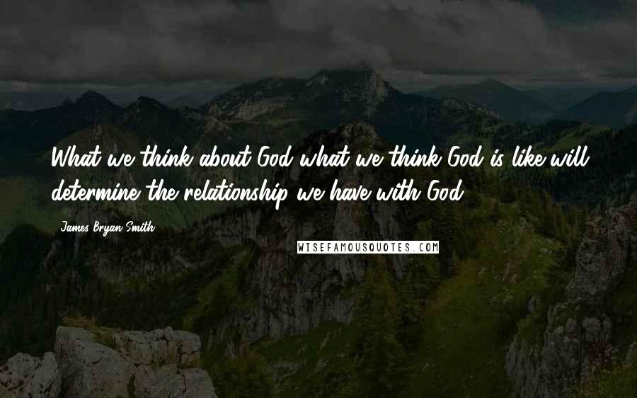 James Bryan Smith Quotes: What we think about God-what we think God is like-will determine the relationship we have with God.