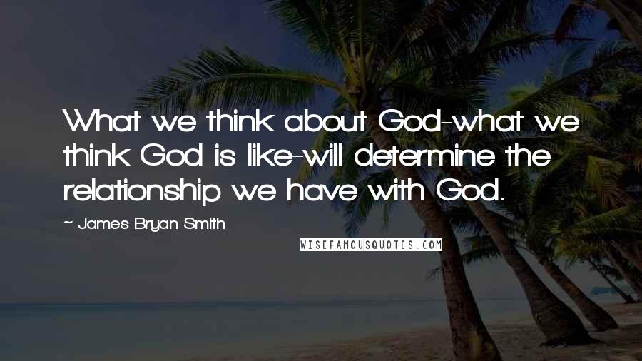 James Bryan Smith Quotes: What we think about God-what we think God is like-will determine the relationship we have with God.