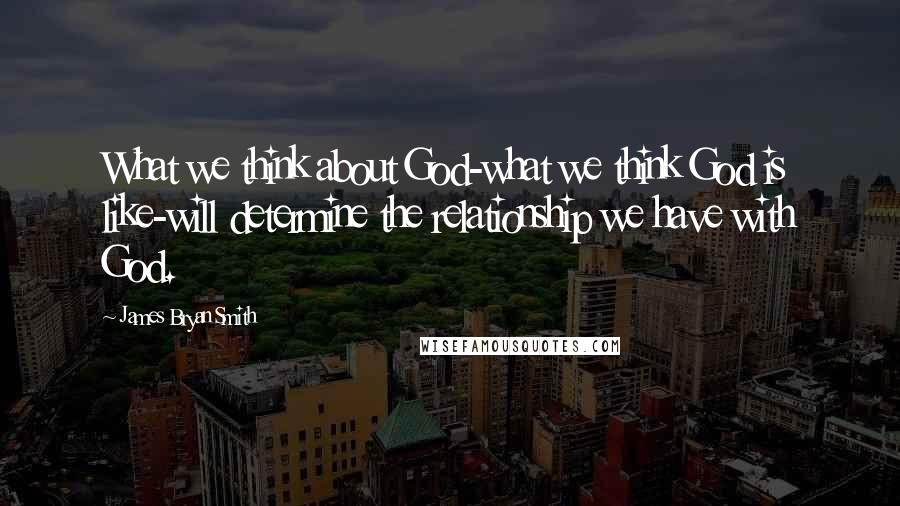 James Bryan Smith Quotes: What we think about God-what we think God is like-will determine the relationship we have with God.