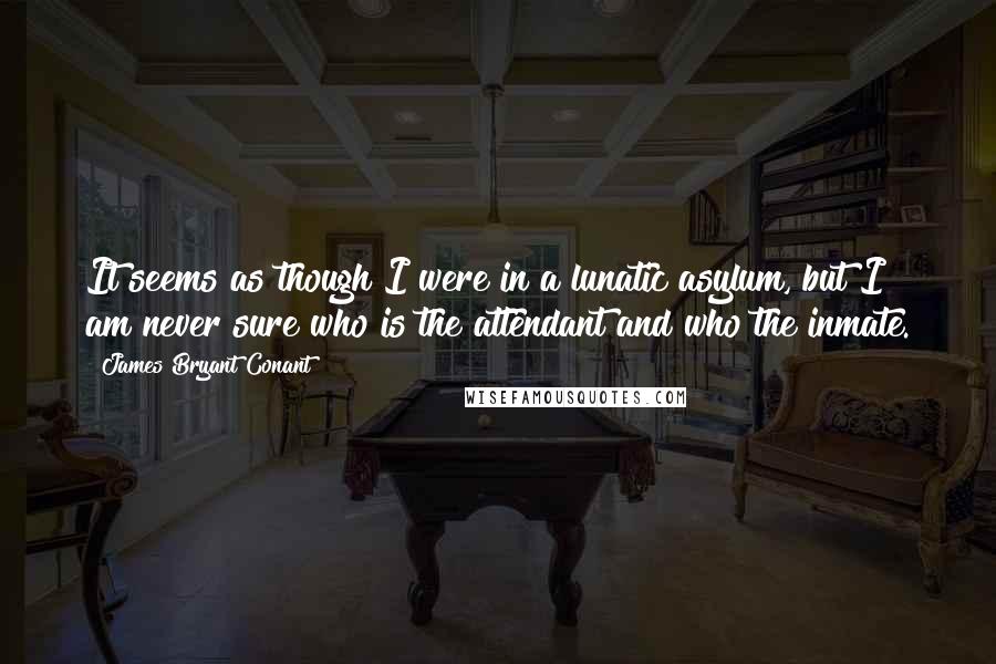 James Bryant Conant Quotes: It seems as though I were in a lunatic asylum, but I am never sure who is the attendant and who the inmate.