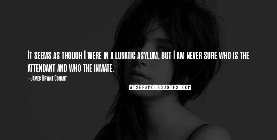 James Bryant Conant Quotes: It seems as though I were in a lunatic asylum, but I am never sure who is the attendant and who the inmate.