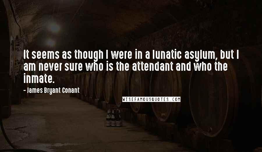 James Bryant Conant Quotes: It seems as though I were in a lunatic asylum, but I am never sure who is the attendant and who the inmate.