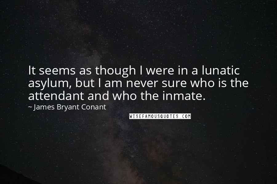 James Bryant Conant Quotes: It seems as though I were in a lunatic asylum, but I am never sure who is the attendant and who the inmate.