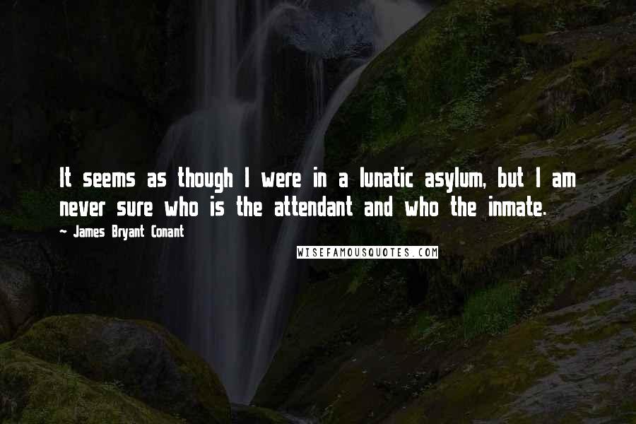 James Bryant Conant Quotes: It seems as though I were in a lunatic asylum, but I am never sure who is the attendant and who the inmate.