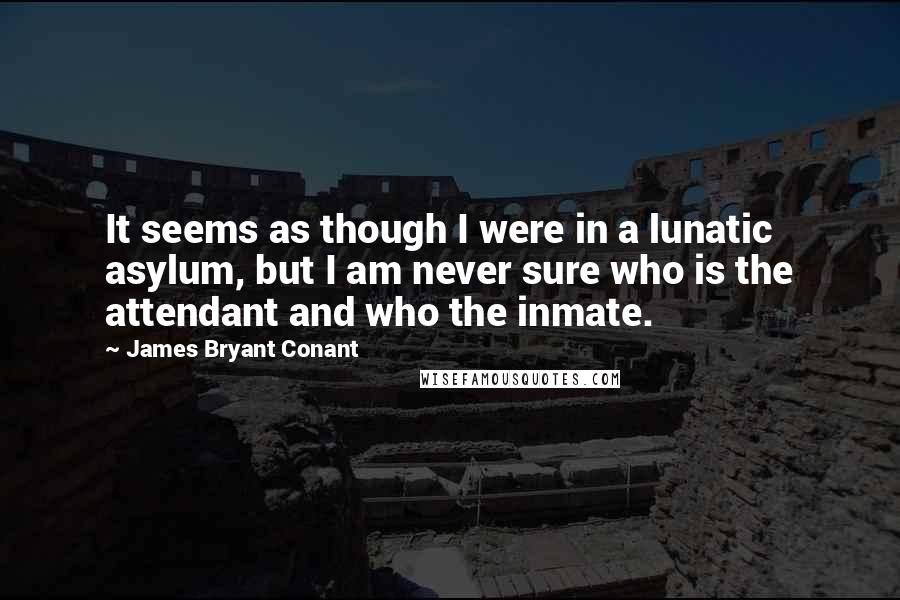 James Bryant Conant Quotes: It seems as though I were in a lunatic asylum, but I am never sure who is the attendant and who the inmate.