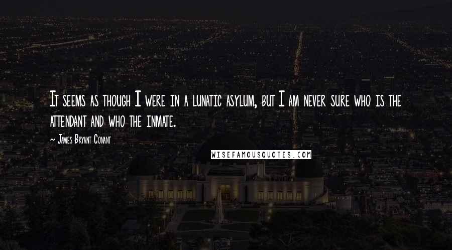 James Bryant Conant Quotes: It seems as though I were in a lunatic asylum, but I am never sure who is the attendant and who the inmate.