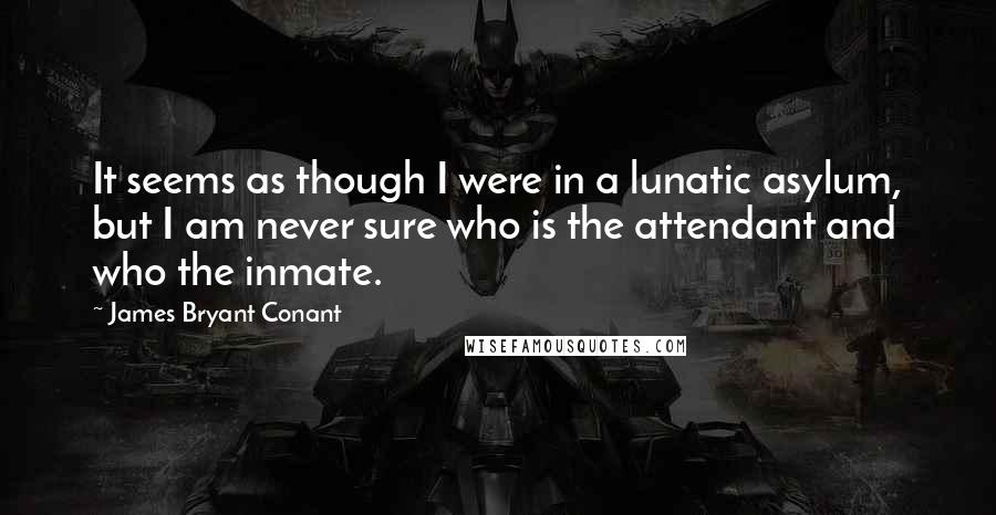 James Bryant Conant Quotes: It seems as though I were in a lunatic asylum, but I am never sure who is the attendant and who the inmate.