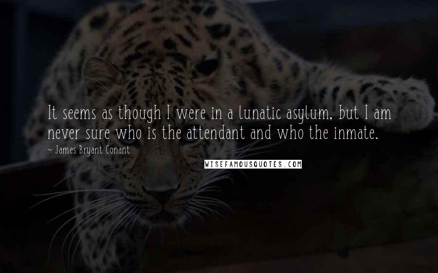 James Bryant Conant Quotes: It seems as though I were in a lunatic asylum, but I am never sure who is the attendant and who the inmate.