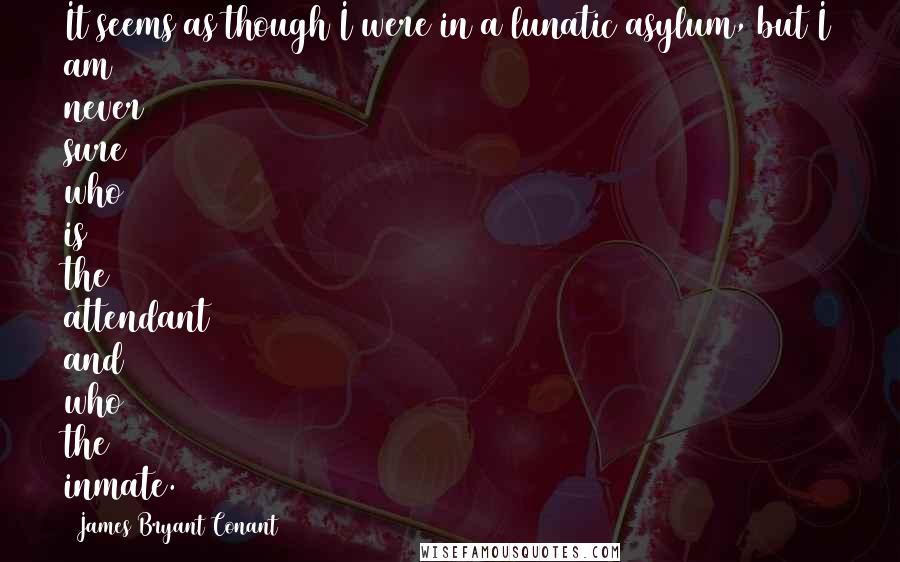 James Bryant Conant Quotes: It seems as though I were in a lunatic asylum, but I am never sure who is the attendant and who the inmate.