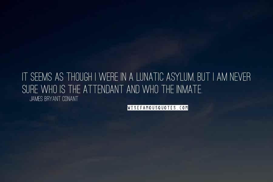 James Bryant Conant Quotes: It seems as though I were in a lunatic asylum, but I am never sure who is the attendant and who the inmate.