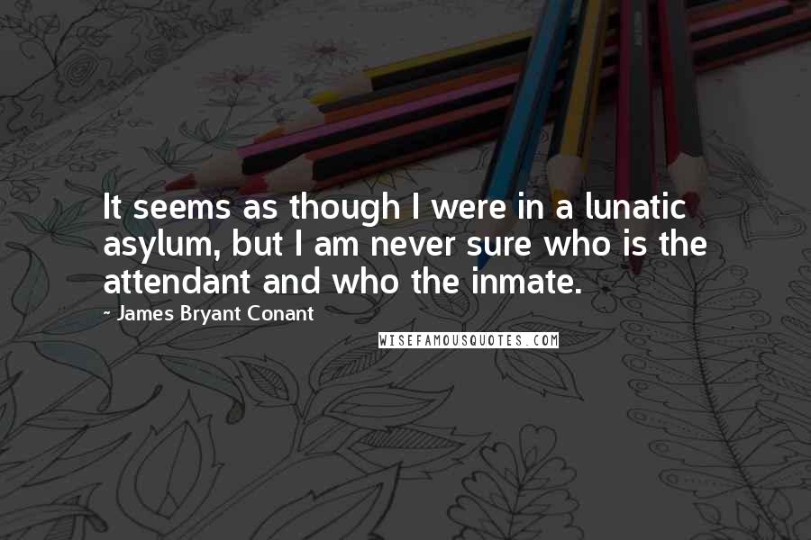 James Bryant Conant Quotes: It seems as though I were in a lunatic asylum, but I am never sure who is the attendant and who the inmate.