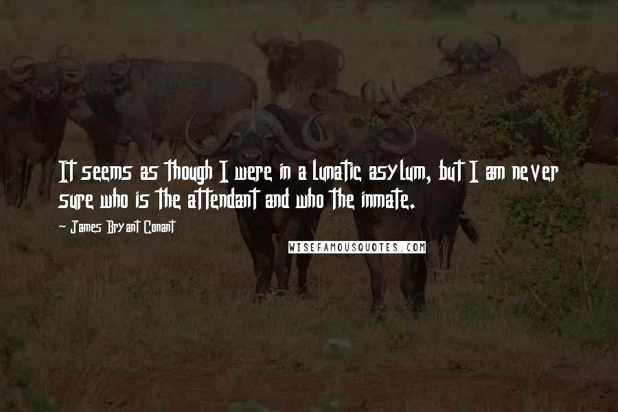 James Bryant Conant Quotes: It seems as though I were in a lunatic asylum, but I am never sure who is the attendant and who the inmate.