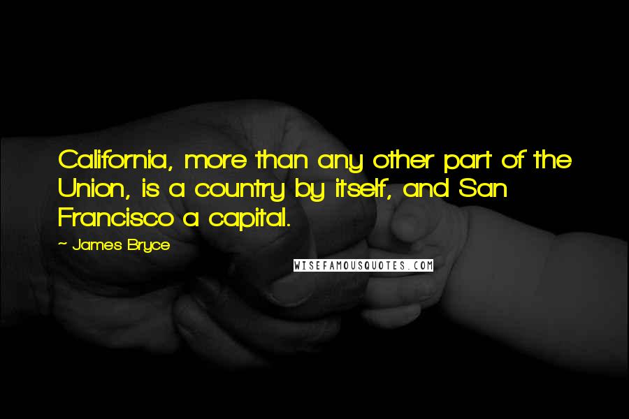 James Bryce Quotes: California, more than any other part of the Union, is a country by itself, and San Francisco a capital.
