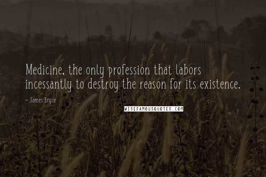 James Bryce Quotes: Medicine, the only profession that labors incessantly to destroy the reason for its existence.