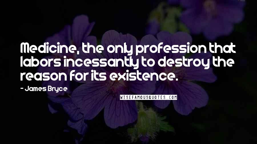 James Bryce Quotes: Medicine, the only profession that labors incessantly to destroy the reason for its existence.