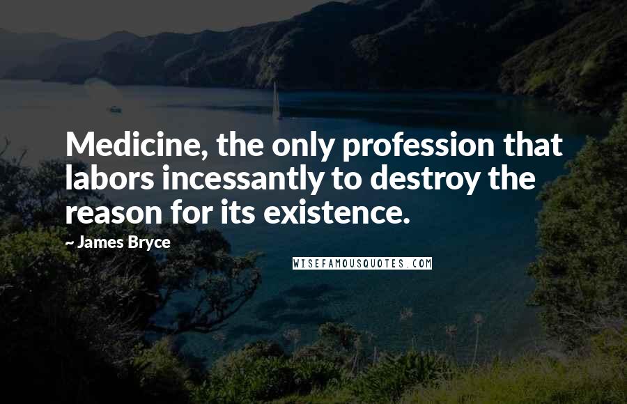 James Bryce Quotes: Medicine, the only profession that labors incessantly to destroy the reason for its existence.