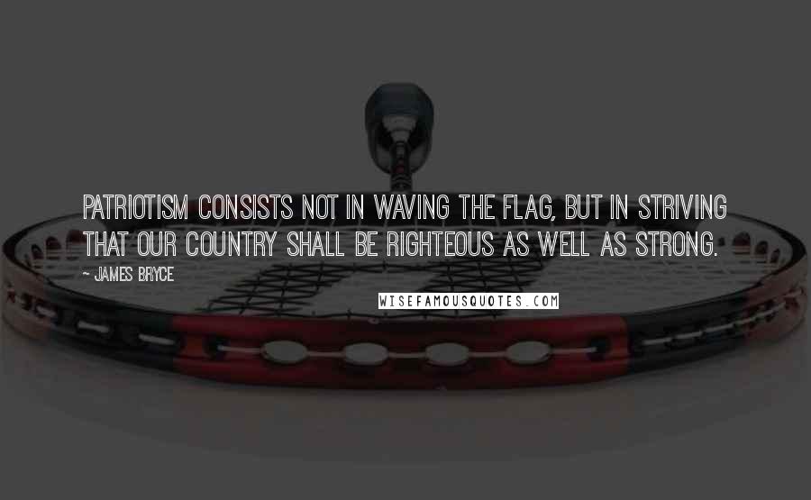 James Bryce Quotes: Patriotism consists not in waving the flag, but in striving that our country shall be righteous as well as strong.