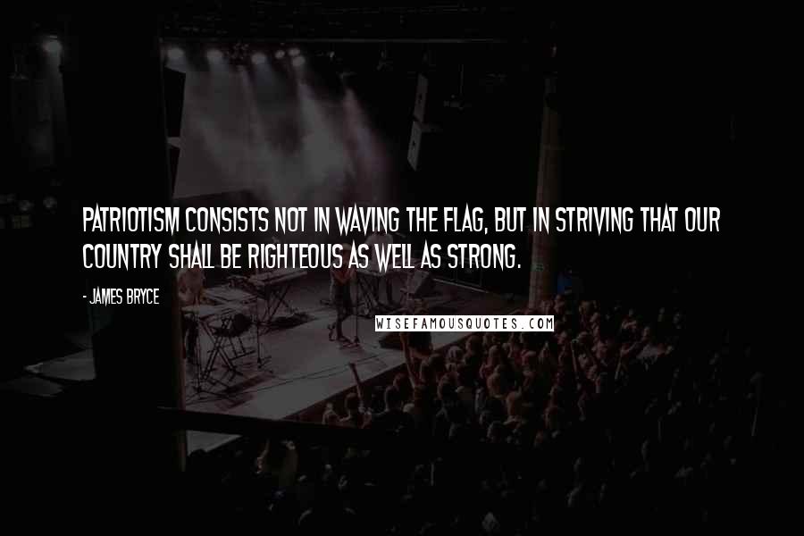 James Bryce Quotes: Patriotism consists not in waving the flag, but in striving that our country shall be righteous as well as strong.