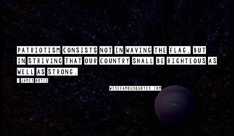 James Bryce Quotes: Patriotism consists not in waving the flag, but in striving that our country shall be righteous as well as strong.