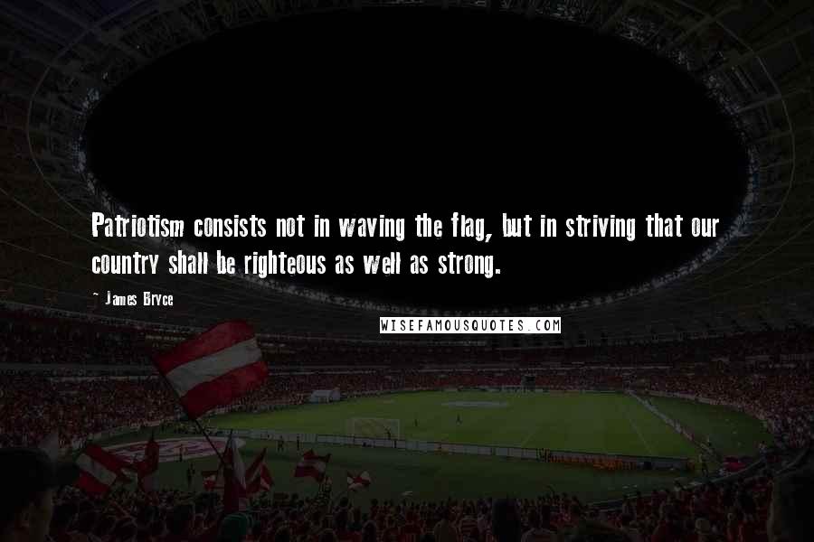 James Bryce Quotes: Patriotism consists not in waving the flag, but in striving that our country shall be righteous as well as strong.
