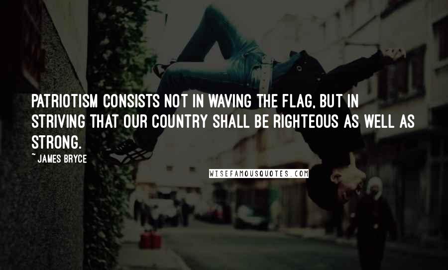 James Bryce Quotes: Patriotism consists not in waving the flag, but in striving that our country shall be righteous as well as strong.